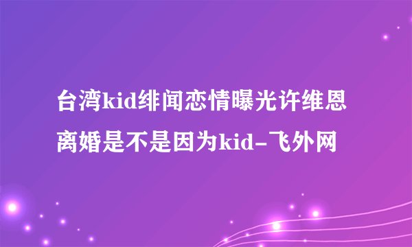 台湾kid绯闻恋情曝光许维恩离婚是不是因为kid-飞外网