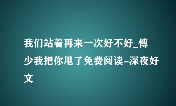 我们站着再来一次好不好_傅少我把你甩了免费阅读-深夜好文