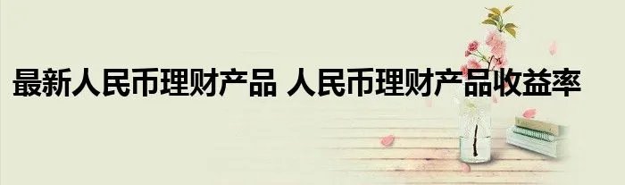 最新人民币理财产品 人民币理财产品收益率