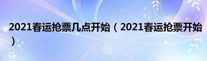 2021春运抢票几点开始（2021春运抢票开始）