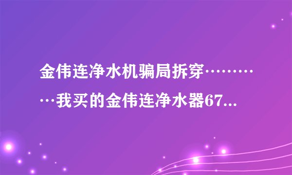金伟连净水机骗局拆穿…………我买的金伟连净水器6700元,才用一年都不能用了,现在一点效果都没有了