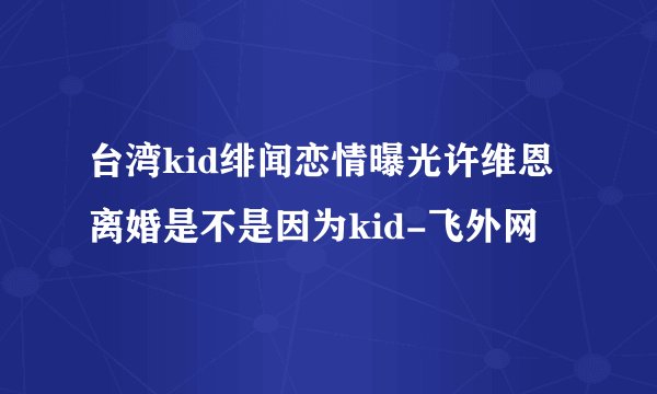 台湾kid绯闻恋情曝光许维恩离婚是不是因为kid-飞外网