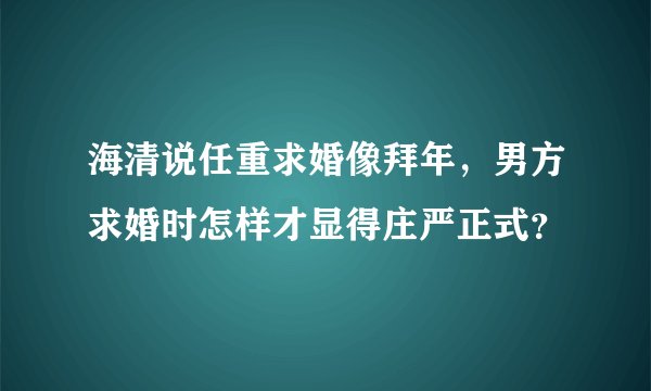 海清说任重求婚像拜年，男方求婚时怎样才显得庄严正式？