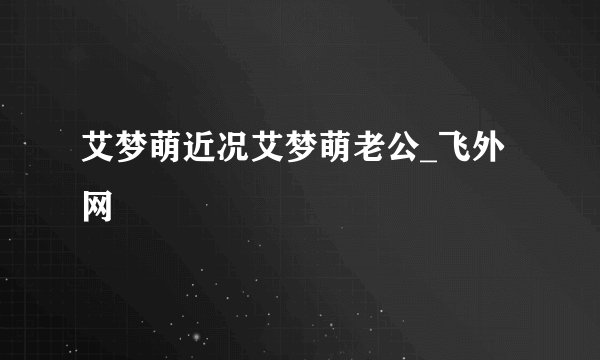 艾梦萌近况艾梦萌老公_飞外网