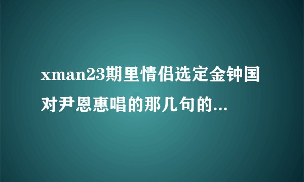 xman23期里情侣选定金钟国对尹恩惠唱的那几句的歌名是什么