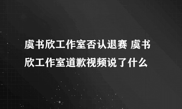 虞书欣工作室否认退赛 虞书欣工作室道歉视频说了什么