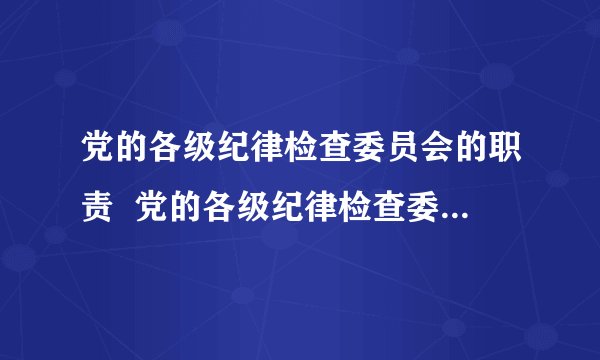 党的各级纪律检查委员会的职责 党的各级纪律检查委员会的职责是什么