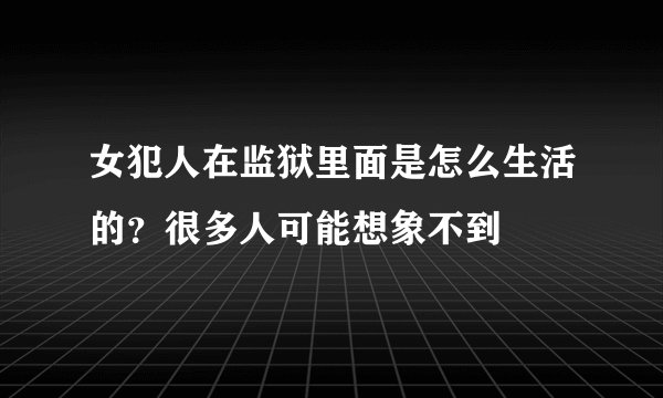 女犯人在监狱里面是怎么生活的？很多人可能想象不到