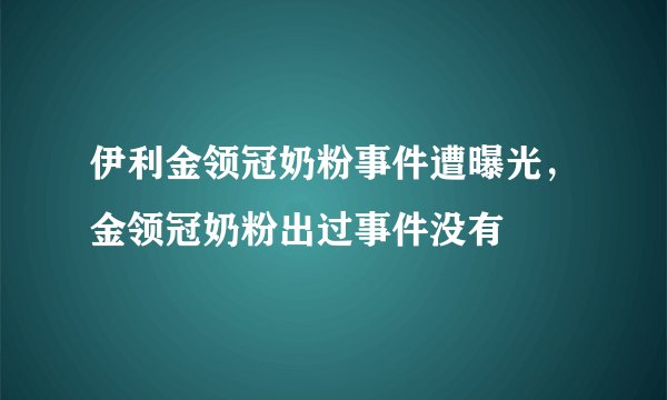 伊利金领冠奶粉事件遭曝光，金领冠奶粉出过事件没有