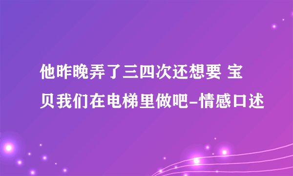 他昨晚弄了三四次还想要 宝贝我们在电梯里做吧-情感口述
