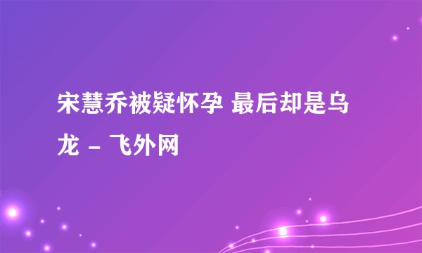 宋慧乔被疑怀孕 最后却是乌龙 - 飞外网