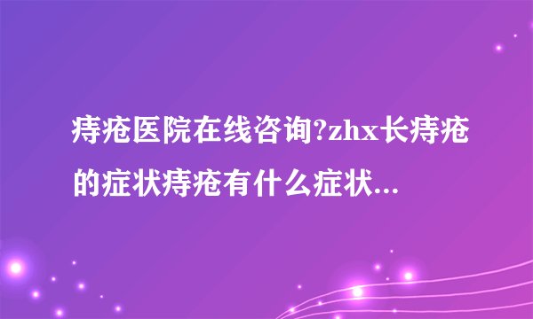痔疮医院在线咨询?zhx长痔疮的症状痔疮有什么症状呢?...