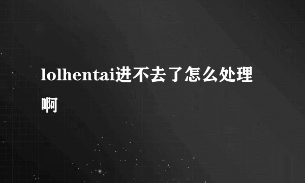 lolhentai进不去了怎么处理啊