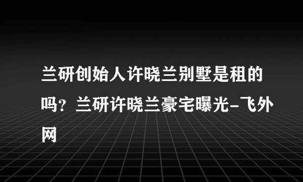 兰研创始人许晓兰别墅是租的吗？兰研许晓兰豪宅曝光-飞外网