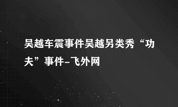 吴越车震事件吴越另类秀“功夫”事件-飞外网