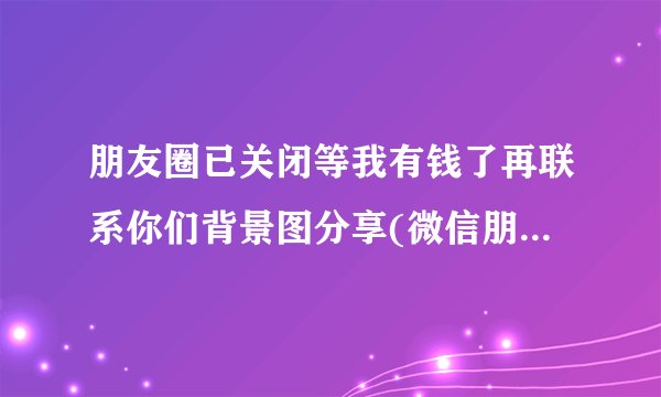 朋友圈已关闭等我有钱了再联系你们背景图分享(微信朋友圈背景图片？)