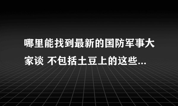 哪里能找到最新的国防军事大家谈 不包括土豆上的这些 以及好的军事栏目 广播也行关键是能在网上找到