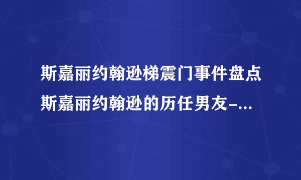 斯嘉丽约翰逊梯震门事件盘点斯嘉丽约翰逊的历任男友-动态-飞外网