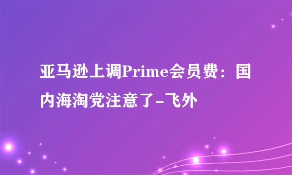 亚马逊上调Prime会员费：国内海淘党注意了-飞外