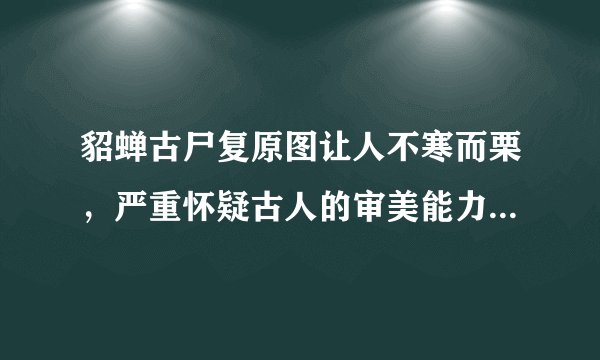 貂蝉古尸复原图让人不寒而栗，严重怀疑古人的审美能力-飞外网