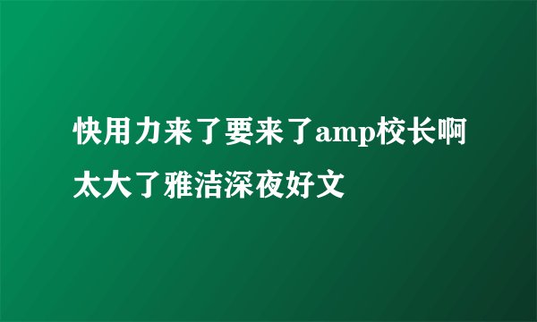 快用力来了要来了amp校长啊太大了雅洁深夜好文