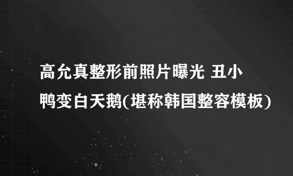 高允真整形前照片曝光 丑小鸭变白天鹅(堪称韩国整容模板)
