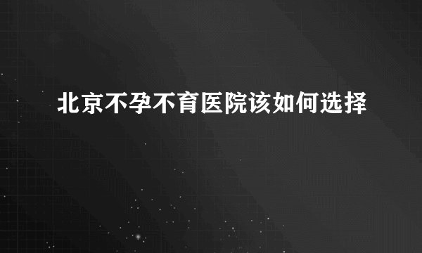 北京不孕不育医院该如何选择