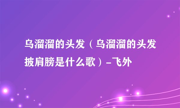 乌溜溜的头发（乌溜溜的头发披肩膀是什么歌）-飞外