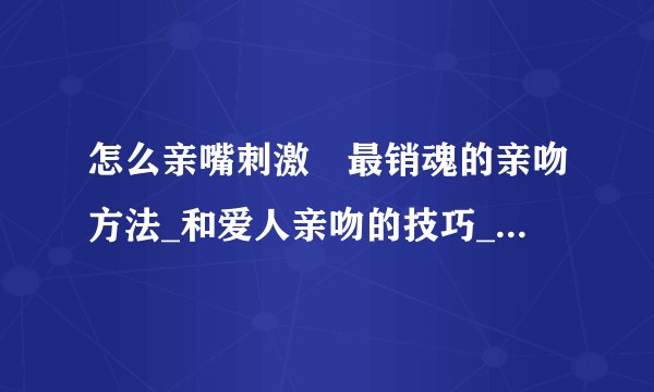 怎么亲嘴刺激	最销魂的亲吻方法_和爱人亲吻的技巧_如何学会接吻