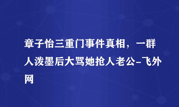 章子怡三重门事件真相,一群人泼墨后大骂她抢人老公-飞外网