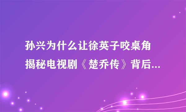孙兴为什么让徐英子咬桌角 揭秘电视剧《楚乔传》背后的故事？