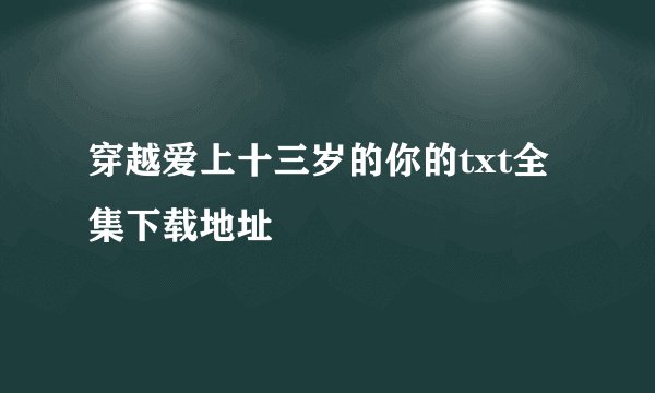 穿越爱上十三岁的你的txt全集下载地址