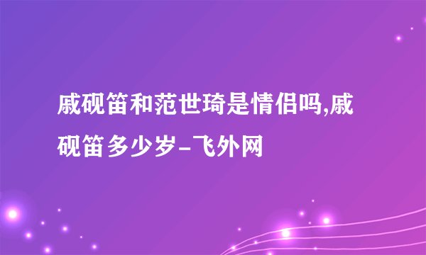 戚砚笛和范世琦是情侣吗,戚砚笛多少岁-飞外网