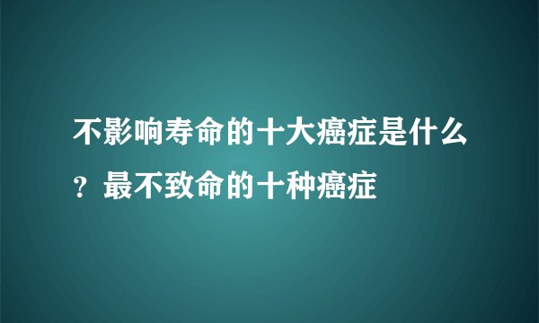 不影响寿命的十大癌症是什么？最不致命的十种癌症