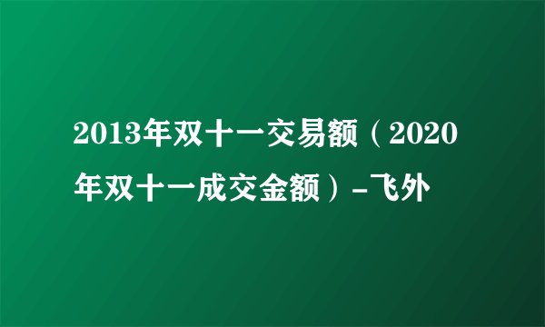 2013年双十一交易额（2020年双十一成交金额）-飞外