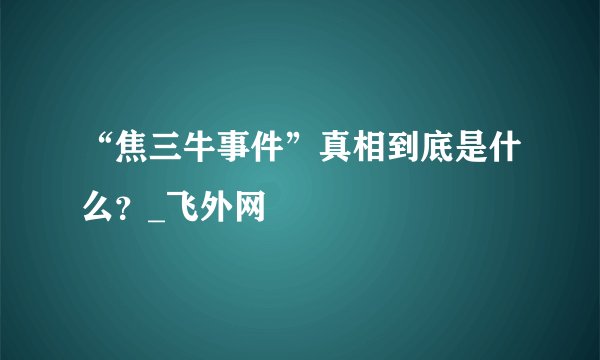 “焦三牛事件”真相到底是什么？_飞外网