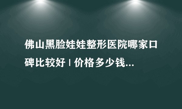 佛山黑脸娃娃整形医院哪家口碑比较好 | 价格多少钱_由于工作原因，经常需要化妆，有时候还需要化很浓的彩妆，毛孔越来越大，是怎么回事?