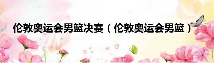 伦敦奥运会男篮决赛（伦敦奥运会男篮）