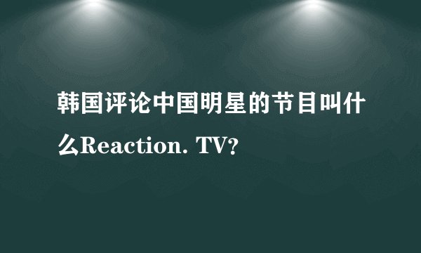 韩国评论中国明星的节目叫什么Reaction. TV？