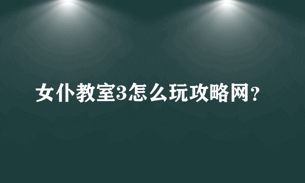 女仆教室3怎么玩攻略网？