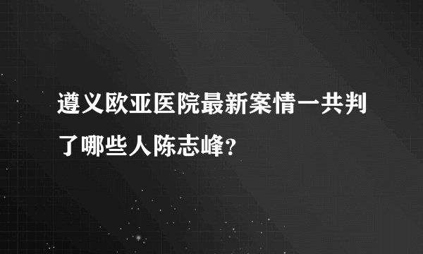 遵义欧亚医院最新案情一共判了哪些人陈志峰？