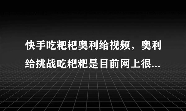 快手吃粑粑奥利给视频，奥利给挑战吃粑粑是目前网上很火的梗_飞外