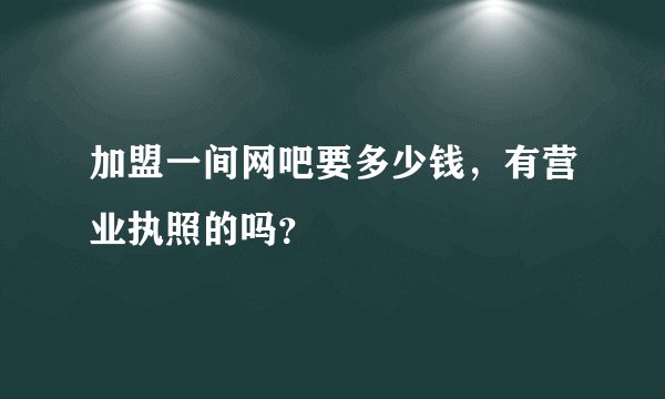 加盟一间网吧要多少钱，有营业执照的吗？
