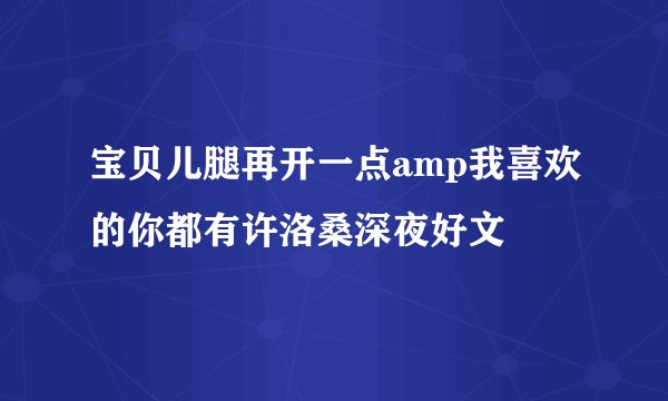宝贝儿腿再开一点amp我喜欢的你都有许洛桑深夜好文