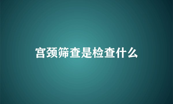 宫颈筛查是检查什么