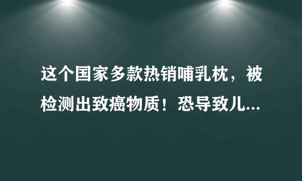 这个国家多款热销哺乳枕，被检测出致癌物质！恐导致儿童智力下降！或已流入中国市场.. ...