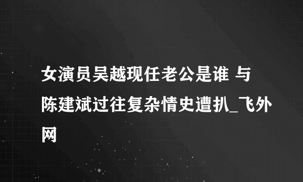 女演员吴越现任老公是谁 与陈建斌过往复杂情史遭扒_飞外网