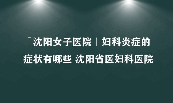 「沈阳女子医院」妇科炎症的症状有哪些 沈阳省医妇科医院