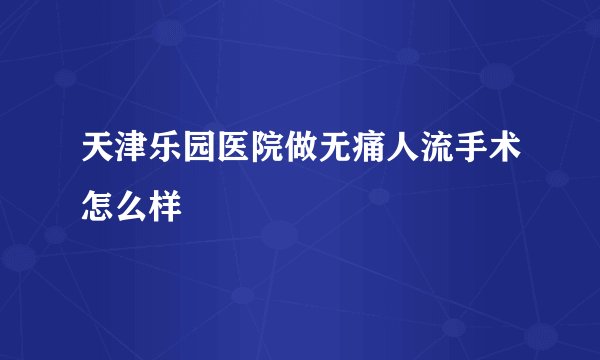 天津乐园医院做无痛人流手术怎么样