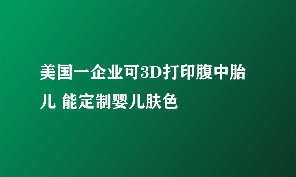 美国一企业可3D打印腹中胎儿 能定制婴儿肤色